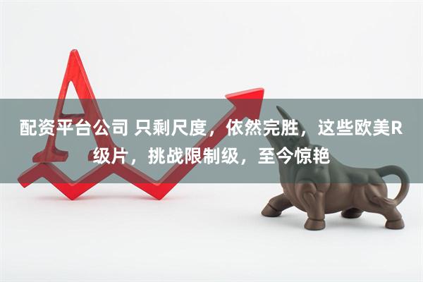 配资平台公司 只剩尺度，依然完胜，这些欧美R级片，挑战限制级，至今惊艳