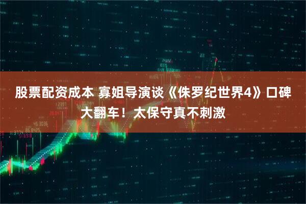股票配资成本 寡姐导演谈《侏罗纪世界4》口碑大翻车！太保守真不刺激