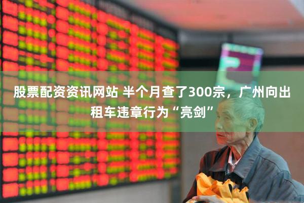 股票配资资讯网站 半个月查了300宗，广州向出租车违章行为“亮剑”