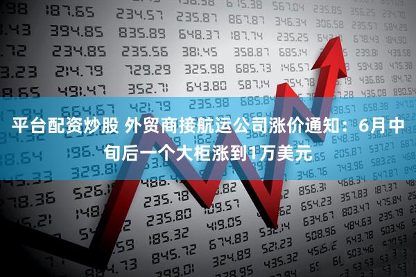 平台配资炒股 外贸商接航运公司涨价通知：6月中旬后一个大柜涨到1万美元