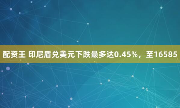 配资王 印尼盾兑美元下跌最多达0.45%，至16585