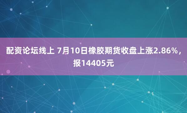 配资论坛线上 7月10日橡胶期货收盘上涨2.86%，报14405元