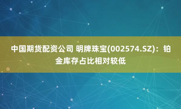 中国期货配资公司 明牌珠宝(002574.SZ)：铂金库存占比相对较低