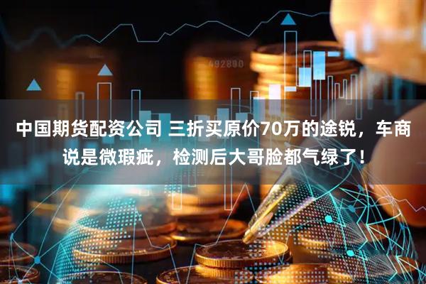 中国期货配资公司 三折买原价70万的途锐，车商说是微瑕疵，检测后大哥脸都气绿了！