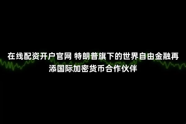 在线配资开户官网 特朗普旗下的世界自由金融再添国际加密货币合作伙伴