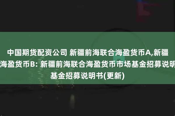 中国期货配资公司 新疆前海联合海盈货币A,新疆前海联合海盈货币B: 新疆前海联合海盈货币市场基金招募说明书(更新)
