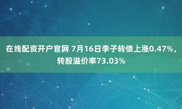 在线配资开户官网 7月16日李子转债上涨0.47%，转股溢价率73.03%