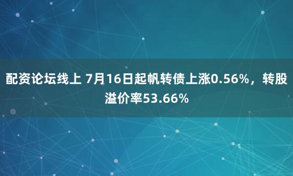 配资论坛线上 7月16日起帆转债上涨0.56%，转股溢价率53.66%