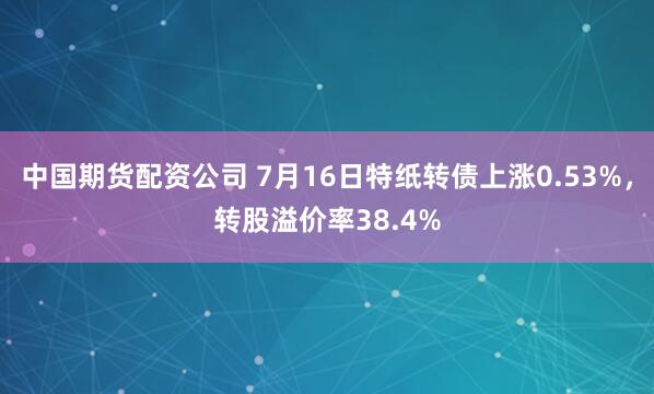 中国期货配资公司 7月16日特纸转债上涨0.53%，转股溢价率38.4%