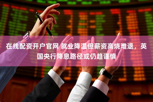 在线配资开户官网 就业降温但薪资高烧难退，英国央行降息路径或仍趋谨慎