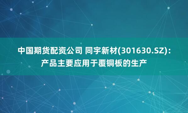中国期货配资公司 同宇新材(301630.SZ)：产品主要应用于覆铜板的生产