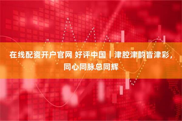 在线配资开户官网 好评中国｜津腔津韵皆津彩，同心同脉总同辉
