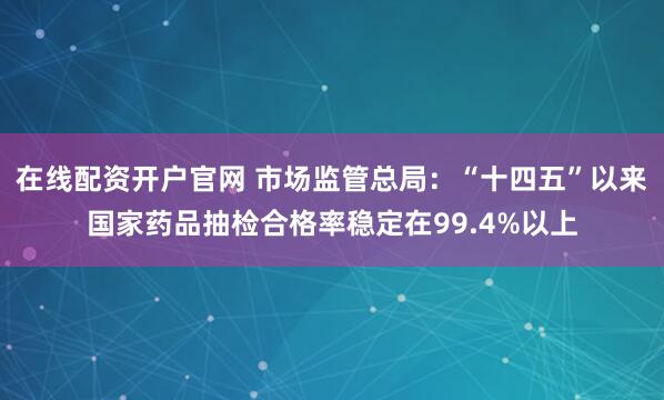 在线配资开户官网 市场监管总局：“十四五”以来国家药品抽检合格率稳定在99.4%以上