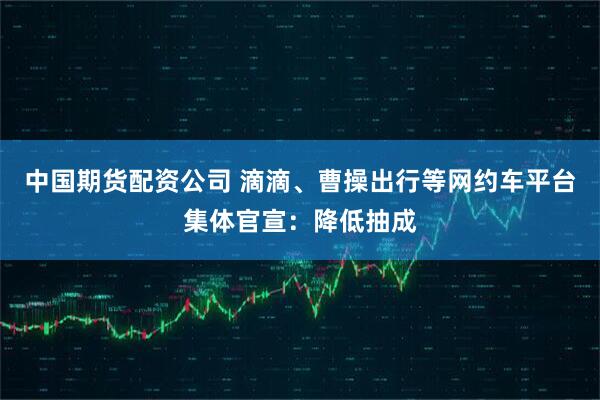 中国期货配资公司 滴滴、曹操出行等网约车平台集体官宣：降低抽成