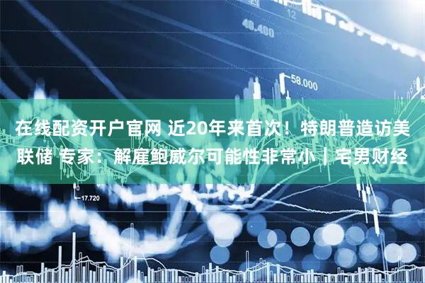 在线配资开户官网 近20年来首次！特朗普造访美联储 专家：解雇鲍威尔可能性非常小｜宅男财经