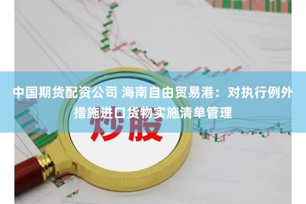 中国期货配资公司 海南自由贸易港：对执行例外措施进口货物实施清单管理