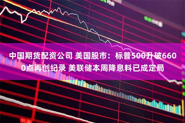 中国期货配资公司 美国股市：标普500升破6600点再创纪录 美联储本周降息料已成定局