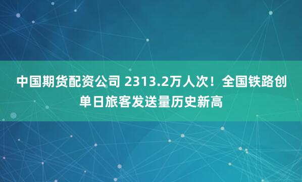 中国期货配资公司 2313.2万人次！全国铁路创单日旅客发送量历史新高