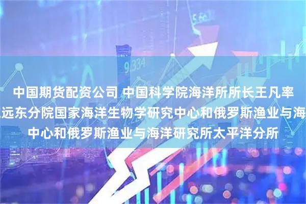 中国期货配资公司 中国科学院海洋所所长王凡率团访问俄罗斯科学院远东分院国家海洋生物学研究中心和俄罗斯渔业与海洋研究所太平洋分所
