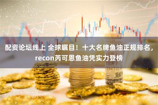 配资论坛线上 全球瞩目！十大名牌鱼油正规排名，recon芮可恩鱼油凭实力登榜