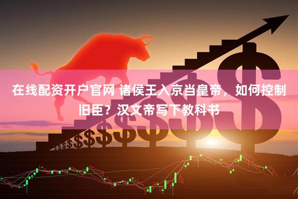在线配资开户官网 诸侯王入京当皇帝，如何控制旧臣？汉文帝写下教科书