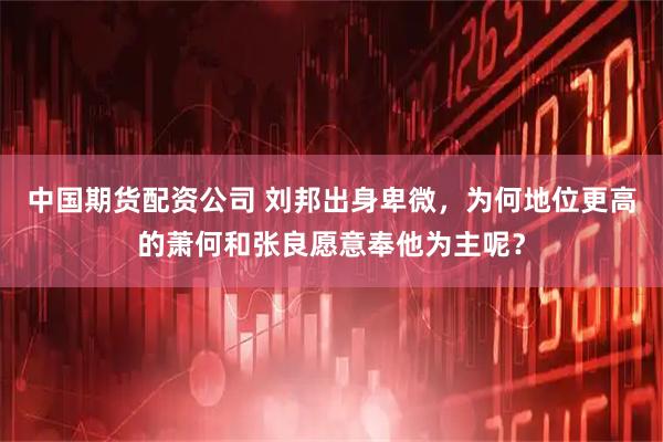 中国期货配资公司 刘邦出身卑微，为何地位更高的萧何和张良愿意奉他为主呢？