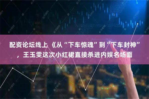 配资论坛线上 《从“下车惊魂”到“下车封神”,王玉雯这次小红裙直接杀进内娱名场面