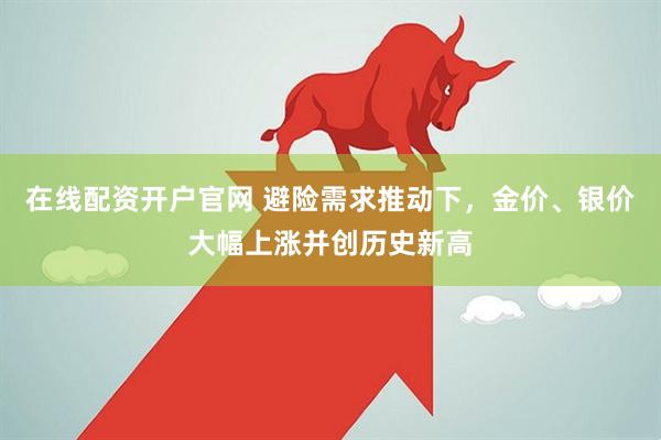 在线配资开户官网 避险需求推动下，金价、银价大幅上涨并创历史新高